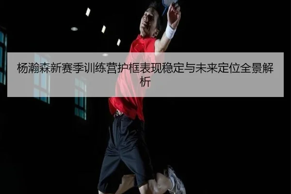 杨瀚森新赛季训练营护框表现稳定与未来定位全景解析 | SPEEDSPORT